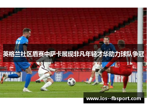 英格兰社区盾赛中萨卡展现非凡年轻才华助力球队争冠