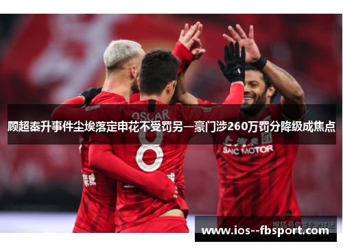 顾超秦升事件尘埃落定申花不受罚另一豪门涉260万罚分降级成焦点